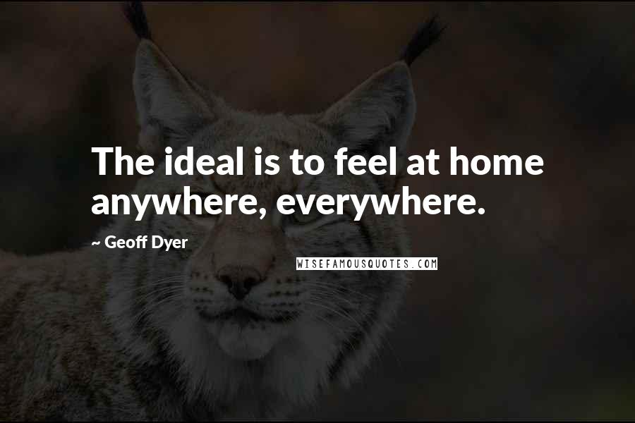 Geoff Dyer Quotes: The ideal is to feel at home anywhere, everywhere.