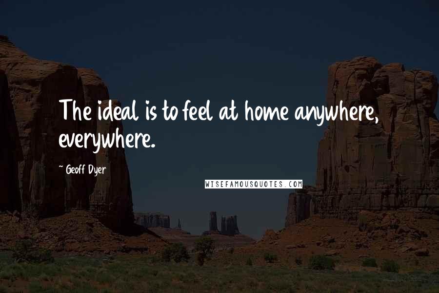 Geoff Dyer Quotes: The ideal is to feel at home anywhere, everywhere.