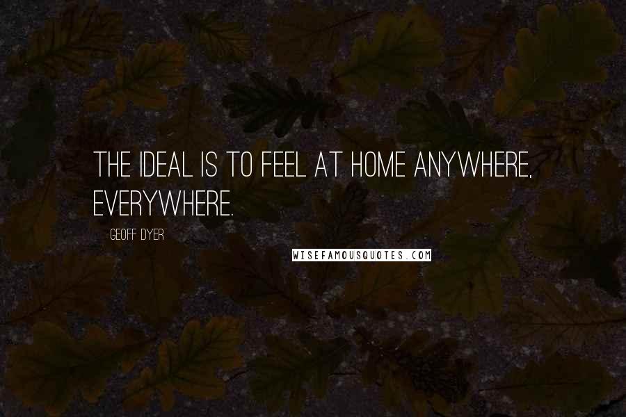 Geoff Dyer Quotes: The ideal is to feel at home anywhere, everywhere.