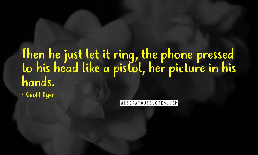 Geoff Dyer Quotes: Then he just let it ring, the phone pressed to his head like a pistol, her picture in his hands.