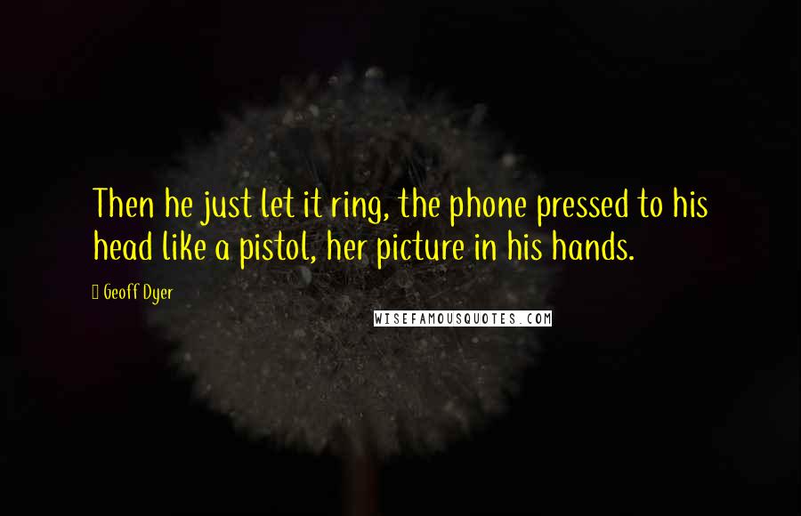 Geoff Dyer Quotes: Then he just let it ring, the phone pressed to his head like a pistol, her picture in his hands.