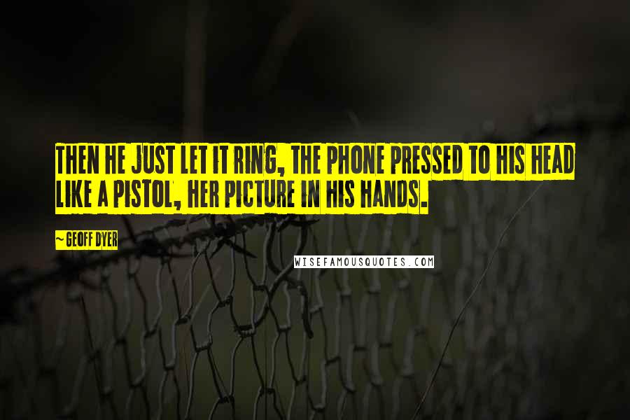 Geoff Dyer Quotes: Then he just let it ring, the phone pressed to his head like a pistol, her picture in his hands.