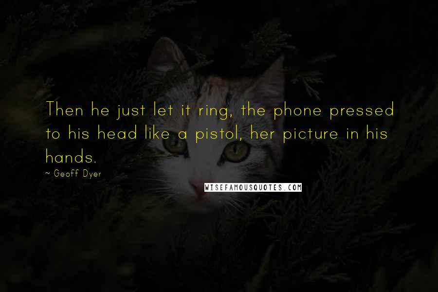 Geoff Dyer Quotes: Then he just let it ring, the phone pressed to his head like a pistol, her picture in his hands.