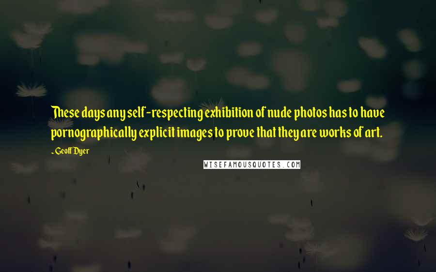 Geoff Dyer Quotes: These days any self-respecting exhibition of nude photos has to have pornographically explicit images to prove that they are works of art.