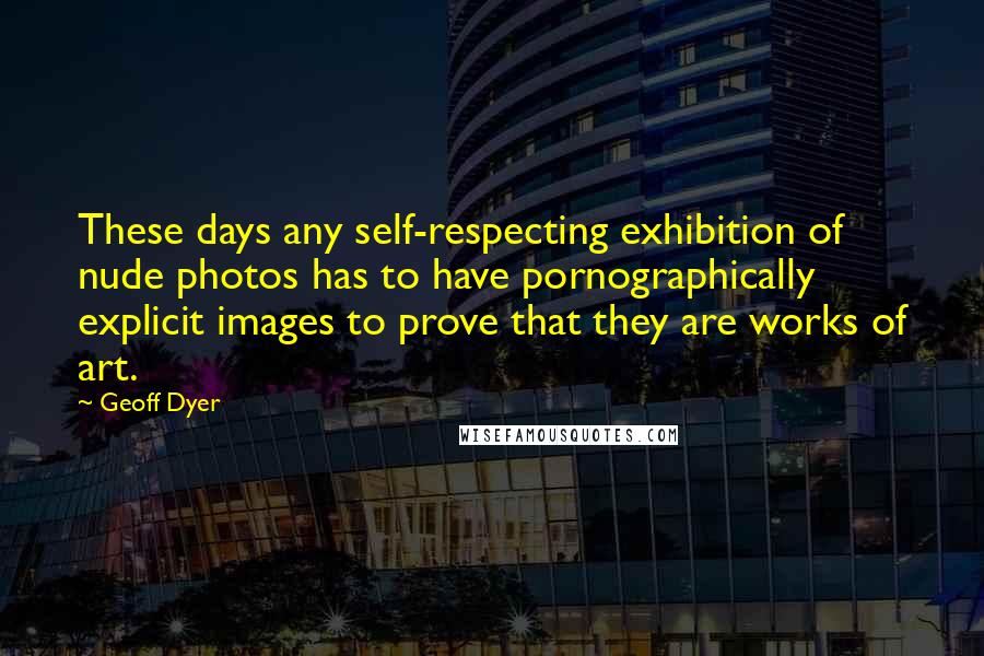 Geoff Dyer Quotes: These days any self-respecting exhibition of nude photos has to have pornographically explicit images to prove that they are works of art.