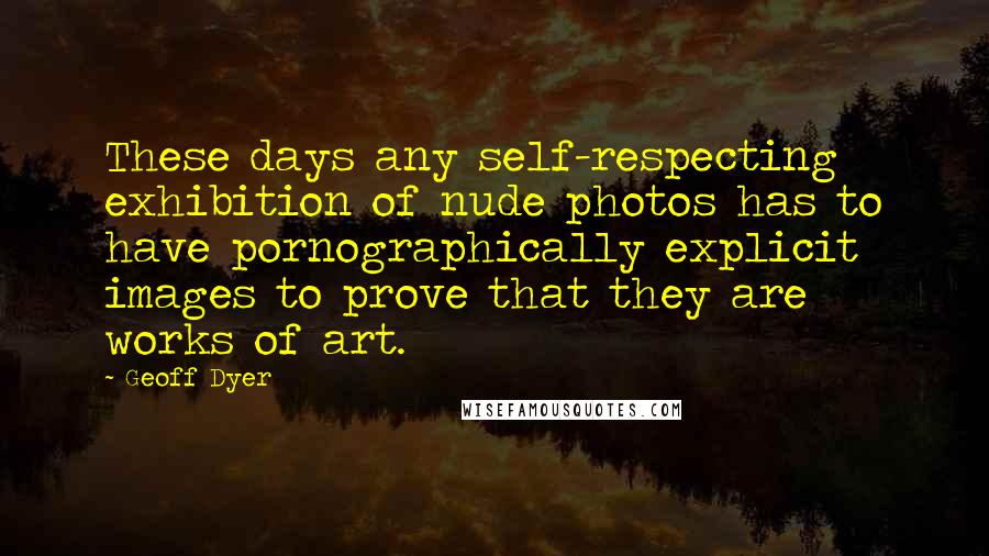 Geoff Dyer Quotes: These days any self-respecting exhibition of nude photos has to have pornographically explicit images to prove that they are works of art.