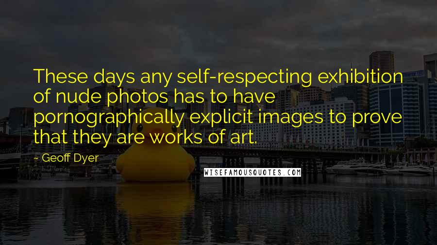 Geoff Dyer Quotes: These days any self-respecting exhibition of nude photos has to have pornographically explicit images to prove that they are works of art.