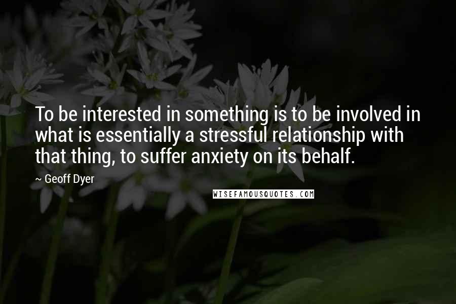 Geoff Dyer Quotes: To be interested in something is to be involved in what is essentially a stressful relationship with that thing, to suffer anxiety on its behalf.