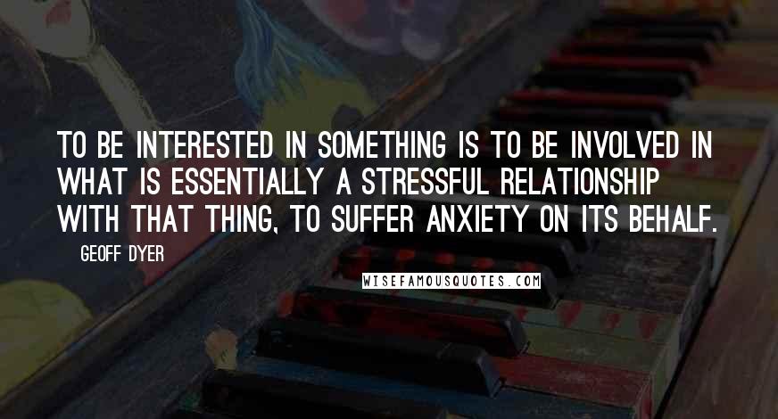 Geoff Dyer Quotes: To be interested in something is to be involved in what is essentially a stressful relationship with that thing, to suffer anxiety on its behalf.