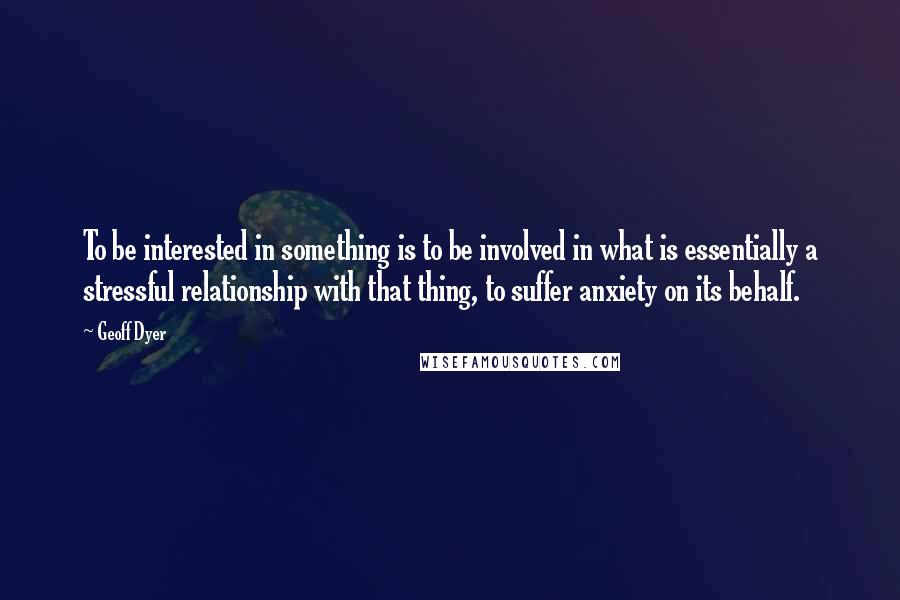 Geoff Dyer Quotes: To be interested in something is to be involved in what is essentially a stressful relationship with that thing, to suffer anxiety on its behalf.