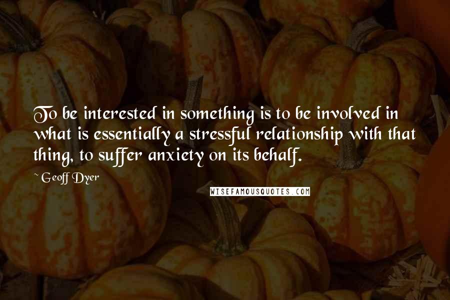 Geoff Dyer Quotes: To be interested in something is to be involved in what is essentially a stressful relationship with that thing, to suffer anxiety on its behalf.
