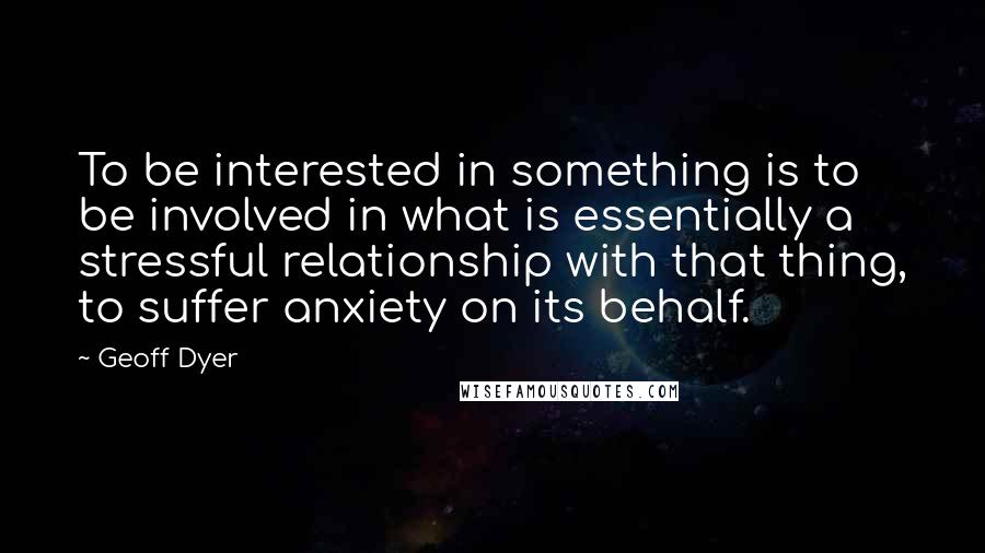 Geoff Dyer Quotes: To be interested in something is to be involved in what is essentially a stressful relationship with that thing, to suffer anxiety on its behalf.