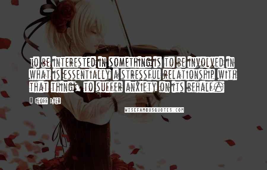 Geoff Dyer Quotes: To be interested in something is to be involved in what is essentially a stressful relationship with that thing, to suffer anxiety on its behalf.