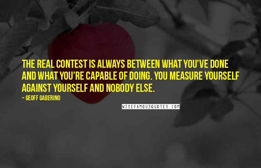 Geoff Gaberino Quotes: The real contest is always between what you've done and what you're capable of doing. You measure yourself against yourself and nobody else.