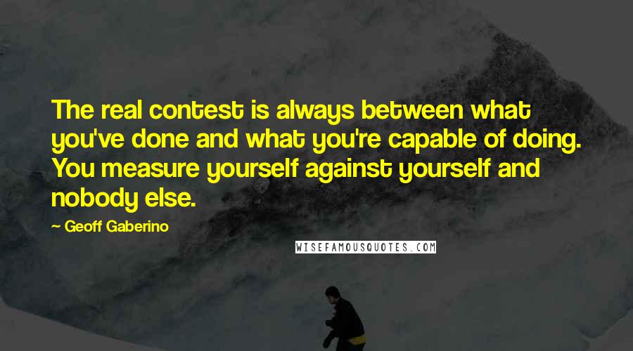 Geoff Gaberino Quotes: The real contest is always between what you've done and what you're capable of doing. You measure yourself against yourself and nobody else.
