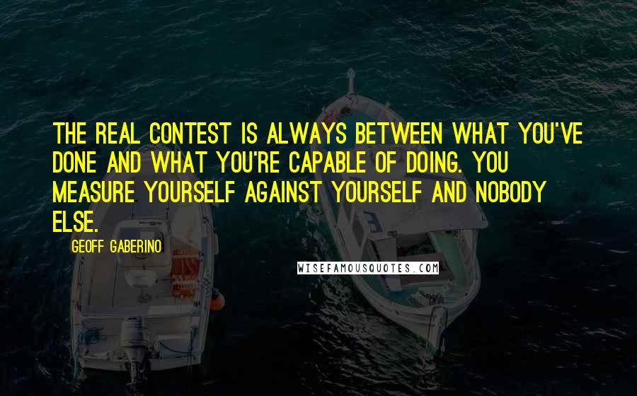 Geoff Gaberino Quotes: The real contest is always between what you've done and what you're capable of doing. You measure yourself against yourself and nobody else.