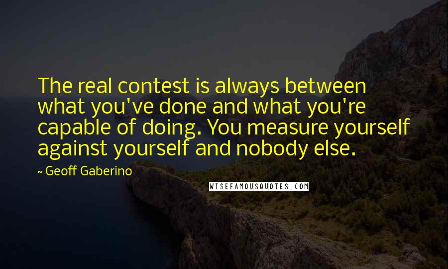 Geoff Gaberino Quotes: The real contest is always between what you've done and what you're capable of doing. You measure yourself against yourself and nobody else.