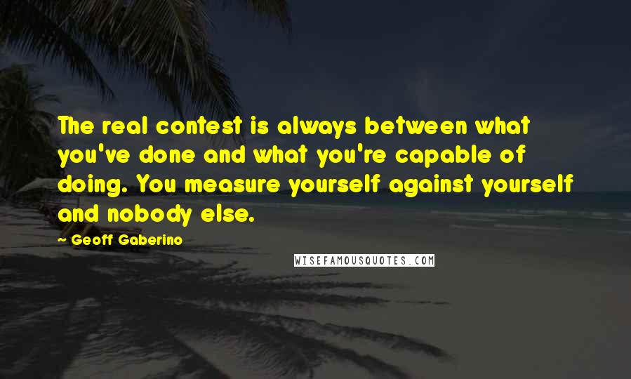 Geoff Gaberino Quotes: The real contest is always between what you've done and what you're capable of doing. You measure yourself against yourself and nobody else.