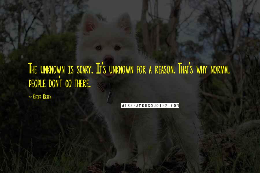 Geoff Green Quotes: The unknown is scary. It's unknown for a reason. That's why normal people don't go there.