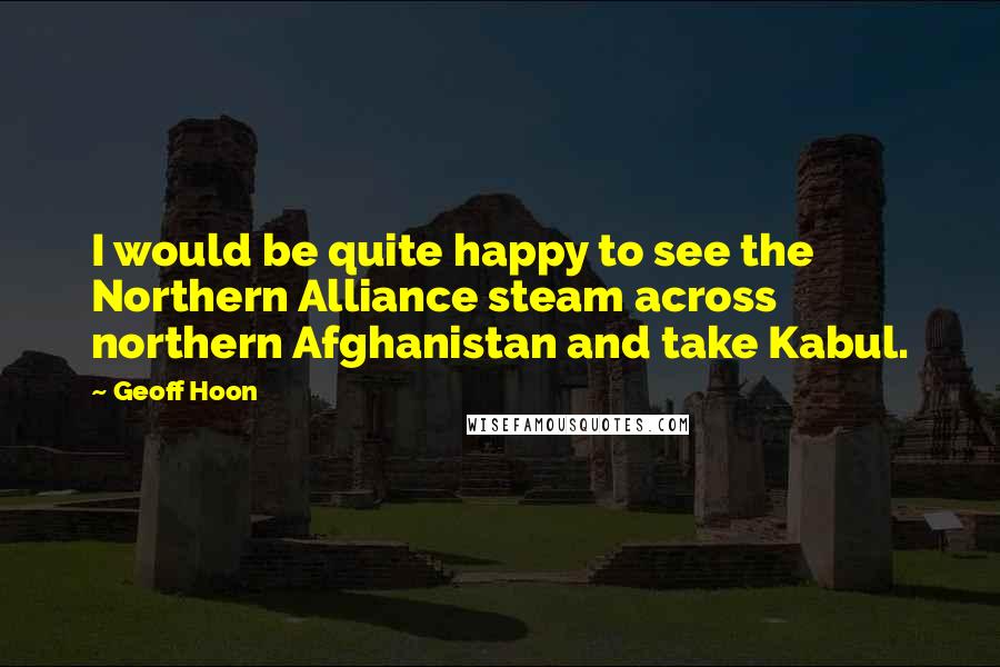 Geoff Hoon Quotes: I would be quite happy to see the Northern Alliance steam across northern Afghanistan and take Kabul.
