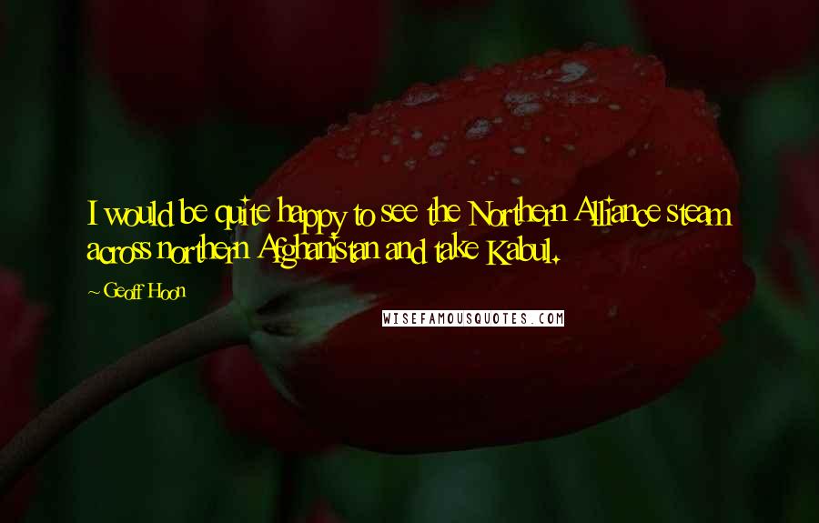 Geoff Hoon Quotes: I would be quite happy to see the Northern Alliance steam across northern Afghanistan and take Kabul.
