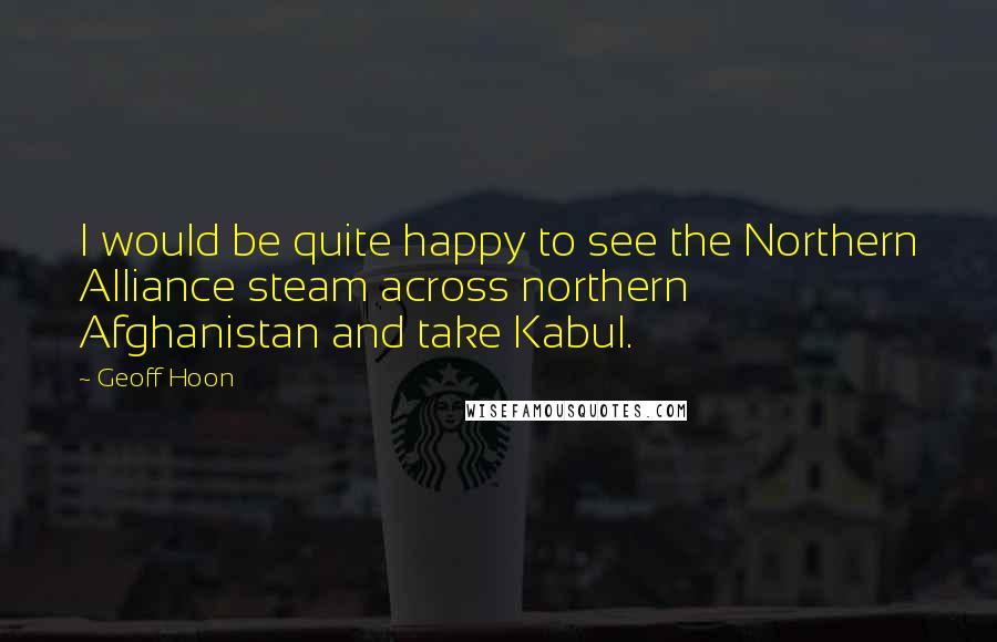 Geoff Hoon Quotes: I would be quite happy to see the Northern Alliance steam across northern Afghanistan and take Kabul.