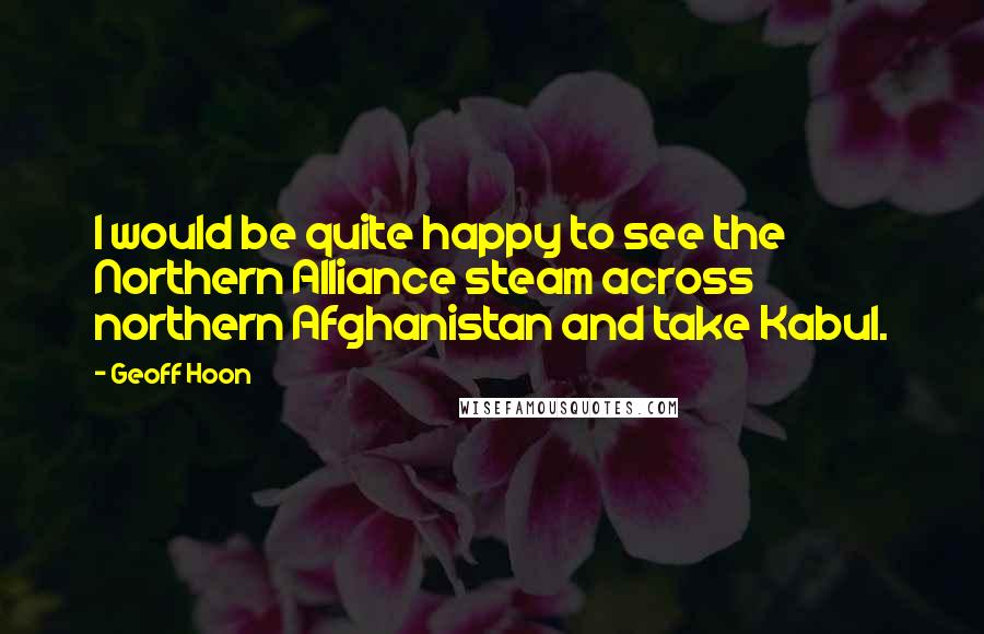 Geoff Hoon Quotes: I would be quite happy to see the Northern Alliance steam across northern Afghanistan and take Kabul.