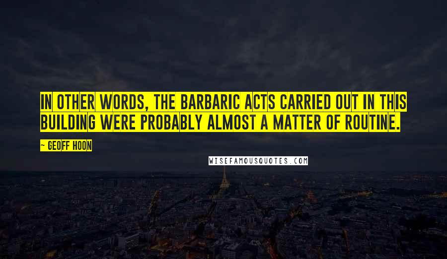 Geoff Hoon Quotes: In other words, the barbaric acts carried out in this building were probably almost a matter of routine.