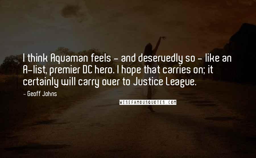 Geoff Johns Quotes: I think Aquaman feels - and deservedly so - like an A-list, premier DC hero. I hope that carries on; it certainly will carry over to Justice League.