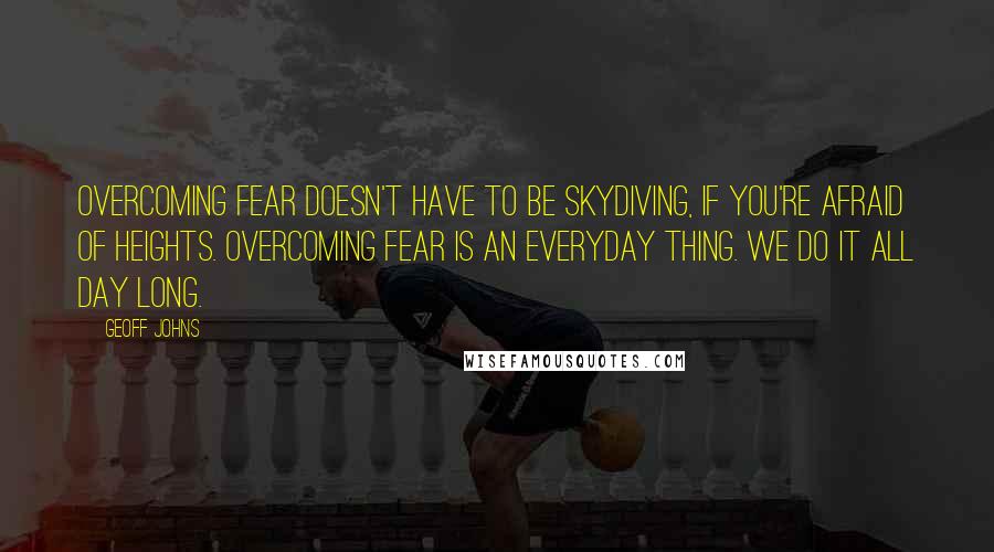 Geoff Johns Quotes: Overcoming fear doesn't have to be skydiving, if you're afraid of heights. Overcoming fear is an everyday thing. We do it all day long.