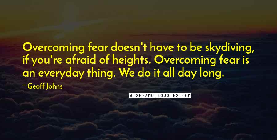 Geoff Johns Quotes: Overcoming fear doesn't have to be skydiving, if you're afraid of heights. Overcoming fear is an everyday thing. We do it all day long.