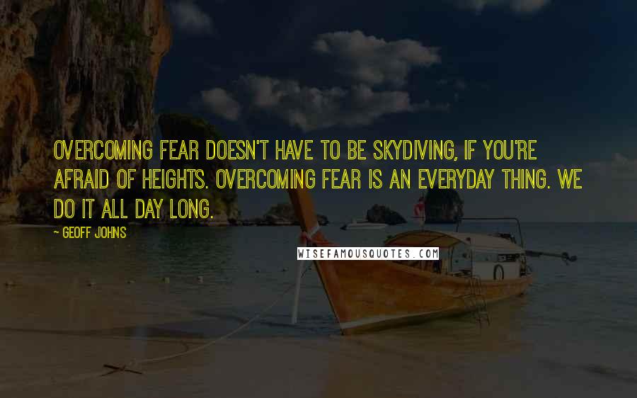 Geoff Johns Quotes: Overcoming fear doesn't have to be skydiving, if you're afraid of heights. Overcoming fear is an everyday thing. We do it all day long.
