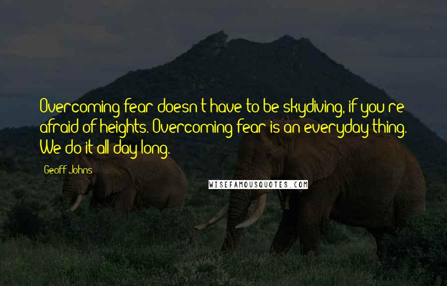 Geoff Johns Quotes: Overcoming fear doesn't have to be skydiving, if you're afraid of heights. Overcoming fear is an everyday thing. We do it all day long.