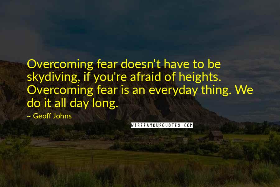 Geoff Johns Quotes: Overcoming fear doesn't have to be skydiving, if you're afraid of heights. Overcoming fear is an everyday thing. We do it all day long.