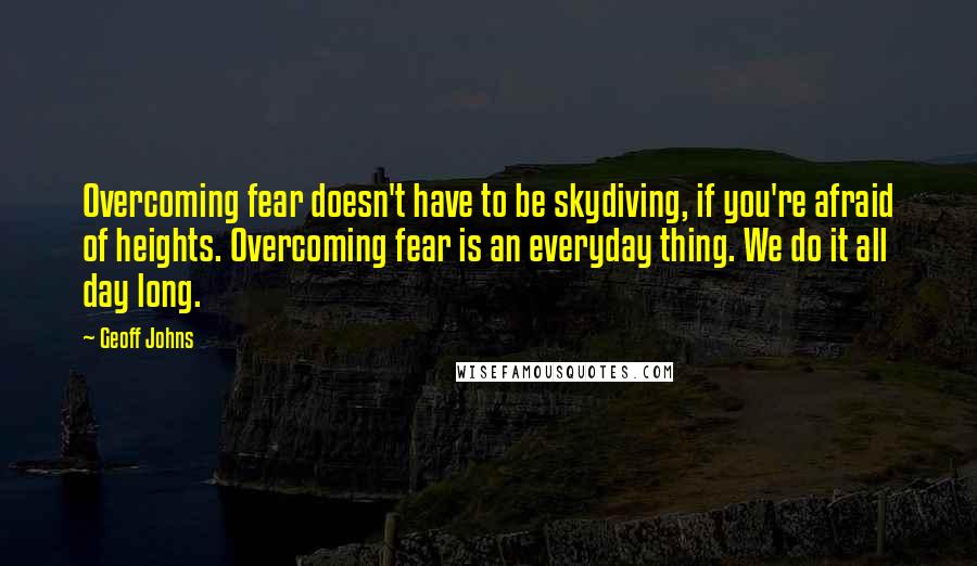 Geoff Johns Quotes: Overcoming fear doesn't have to be skydiving, if you're afraid of heights. Overcoming fear is an everyday thing. We do it all day long.