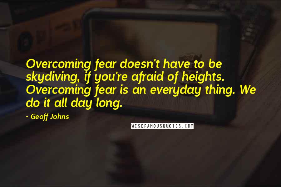 Geoff Johns Quotes: Overcoming fear doesn't have to be skydiving, if you're afraid of heights. Overcoming fear is an everyday thing. We do it all day long.