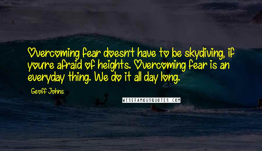 Geoff Johns Quotes: Overcoming fear doesn't have to be skydiving, if you're afraid of heights. Overcoming fear is an everyday thing. We do it all day long.