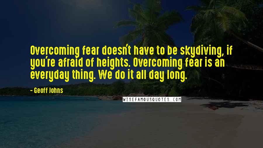 Geoff Johns Quotes: Overcoming fear doesn't have to be skydiving, if you're afraid of heights. Overcoming fear is an everyday thing. We do it all day long.