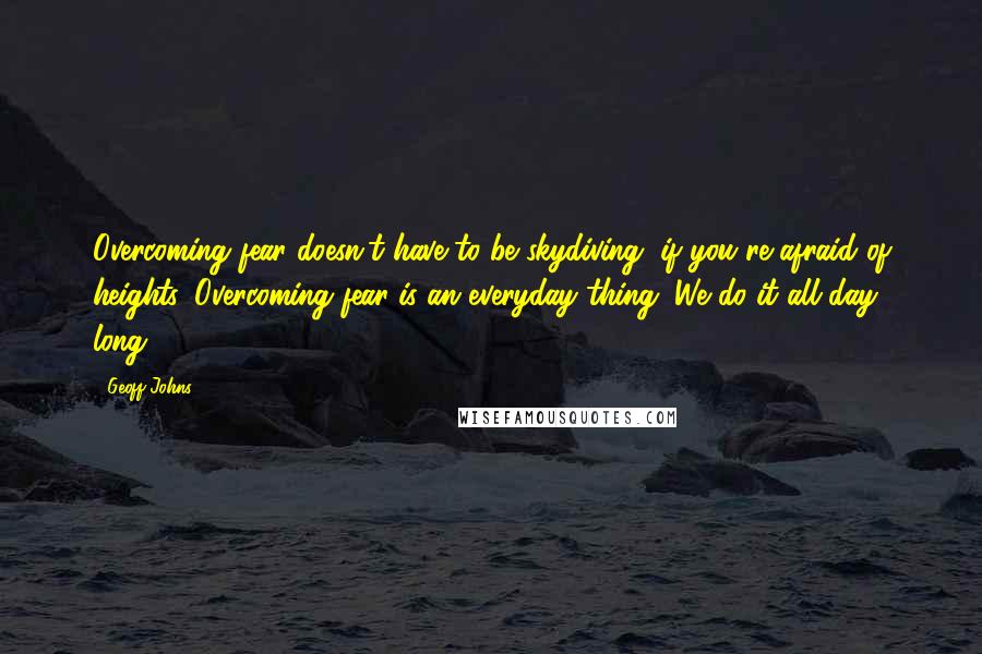 Geoff Johns Quotes: Overcoming fear doesn't have to be skydiving, if you're afraid of heights. Overcoming fear is an everyday thing. We do it all day long.