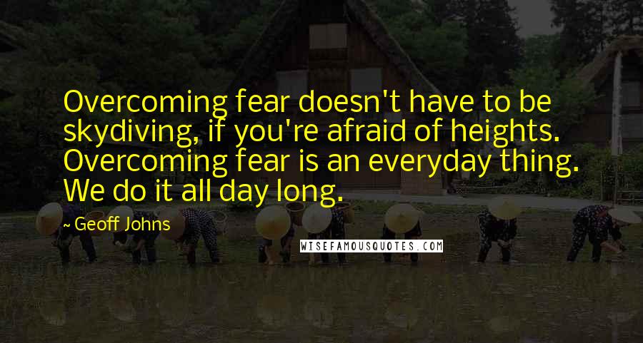 Geoff Johns Quotes: Overcoming fear doesn't have to be skydiving, if you're afraid of heights. Overcoming fear is an everyday thing. We do it all day long.