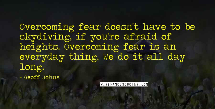 Geoff Johns Quotes: Overcoming fear doesn't have to be skydiving, if you're afraid of heights. Overcoming fear is an everyday thing. We do it all day long.