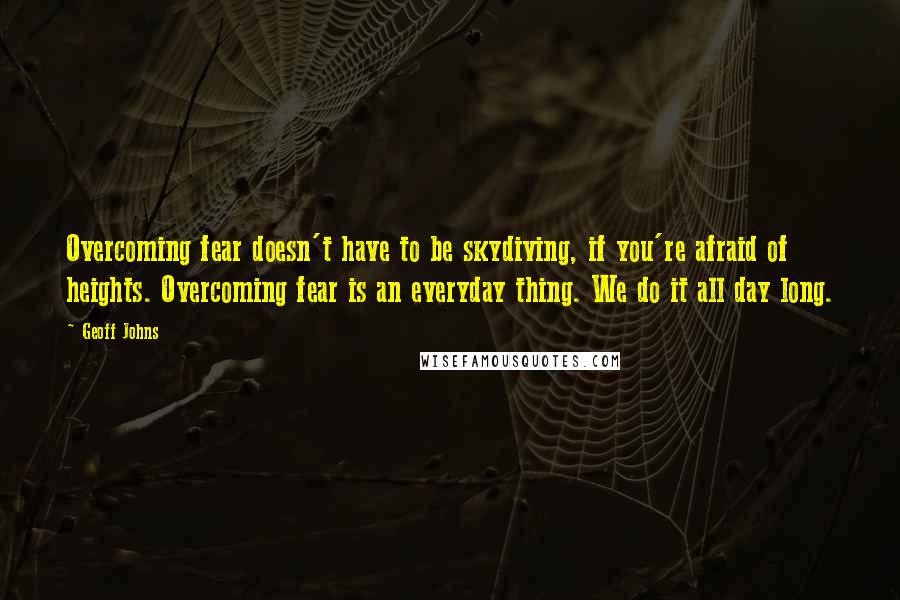 Geoff Johns Quotes: Overcoming fear doesn't have to be skydiving, if you're afraid of heights. Overcoming fear is an everyday thing. We do it all day long.