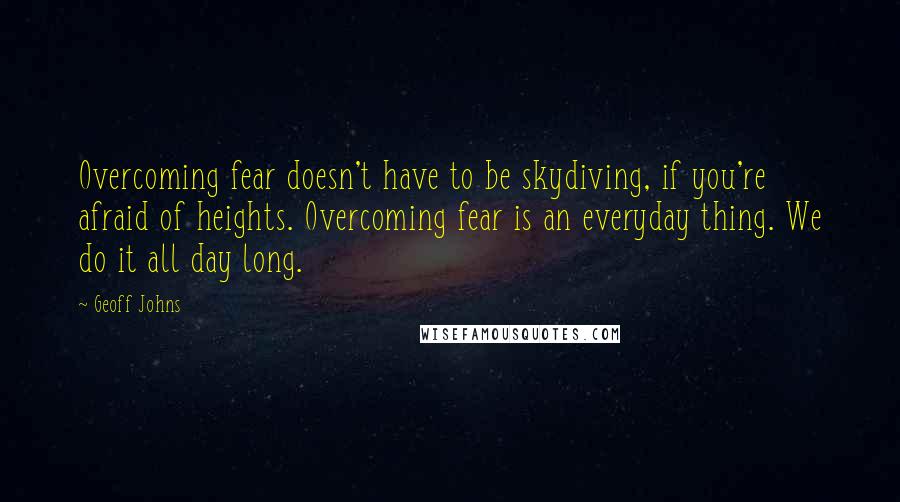 Geoff Johns Quotes: Overcoming fear doesn't have to be skydiving, if you're afraid of heights. Overcoming fear is an everyday thing. We do it all day long.