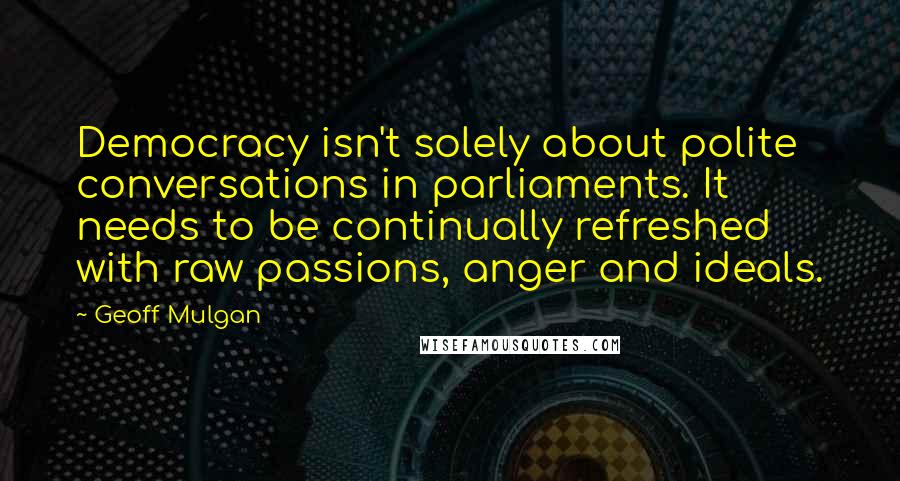 Geoff Mulgan Quotes: Democracy isn't solely about polite conversations in parliaments. It needs to be continually refreshed with raw passions, anger and ideals.