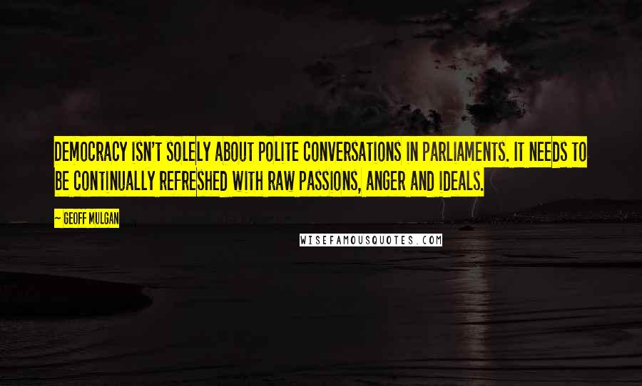 Geoff Mulgan Quotes: Democracy isn't solely about polite conversations in parliaments. It needs to be continually refreshed with raw passions, anger and ideals.