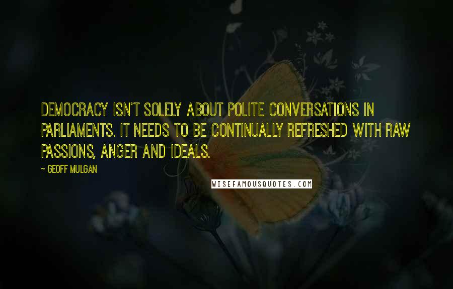 Geoff Mulgan Quotes: Democracy isn't solely about polite conversations in parliaments. It needs to be continually refreshed with raw passions, anger and ideals.