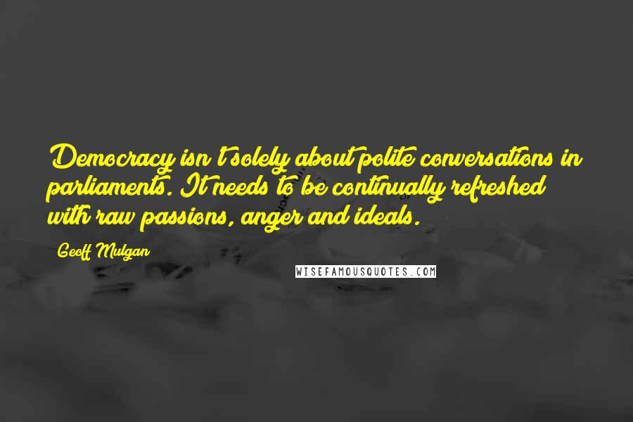 Geoff Mulgan Quotes: Democracy isn't solely about polite conversations in parliaments. It needs to be continually refreshed with raw passions, anger and ideals.