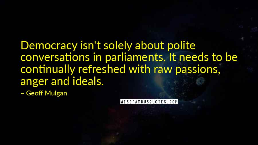 Geoff Mulgan Quotes: Democracy isn't solely about polite conversations in parliaments. It needs to be continually refreshed with raw passions, anger and ideals.