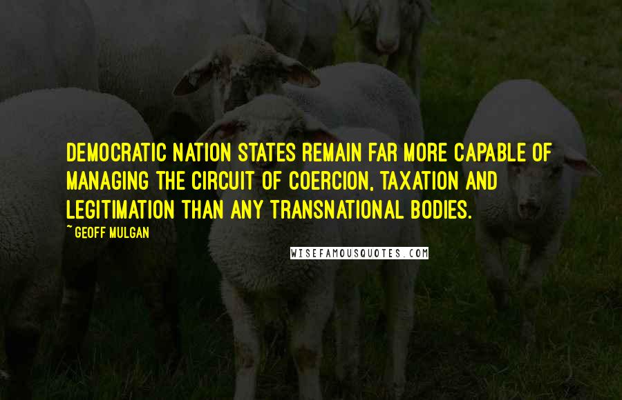 Geoff Mulgan Quotes: Democratic nation states remain far more capable of managing the circuit of coercion, taxation and legitimation than any transnational bodies.