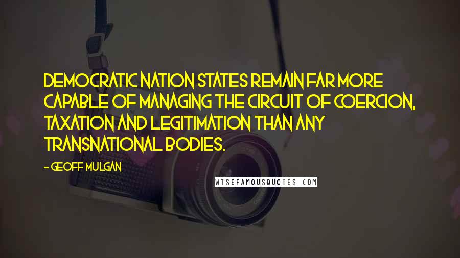 Geoff Mulgan Quotes: Democratic nation states remain far more capable of managing the circuit of coercion, taxation and legitimation than any transnational bodies.